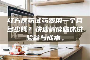 渑池红方医药试药费用一个月多少钱？快速解读临床试验参与成本。 第1张