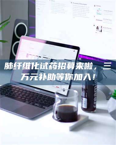 渑池肺纤维化试药招募来啦，三万元补助等你加入！ 第1张