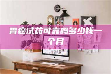 渑池胃癌试药可靠吗多少钱一个月 第1张