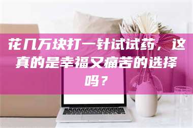 渑池花几万块打一针试试药，这真的是幸福又痛苦的选择吗？ 第1张