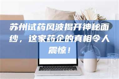 渑池苏州试药风波揭开神秘面纱,这家药企的真相令人震惊! 第1张 渑池苏州试药风波揭开神秘面纱,这家药企的真相令人震惊! 第1张
