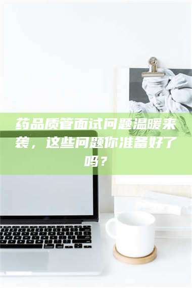 渑池药品质管面试问题温暖来袭,这些问题你准备好了吗? 第1张 渑池药品质管面试问题温暖来袭,这些问题你准备好了吗? 第1张