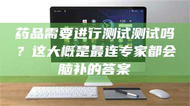 渑池药品需要进行测试测试吗？这大概是最连专家都会脑补的答案 第1张