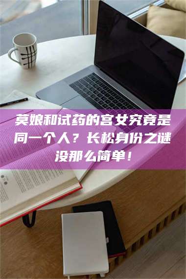 渑池莫娘和试药的宫女究竟是同一个人？长松身份之谜没那么简单！ 第1张