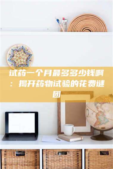 渑池试药一个月最多多少钱啊：揭开药物试验的花费谜团 第1张