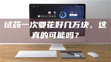 渑池试药一次要花好几万块，这真的可能吗？ 第1张