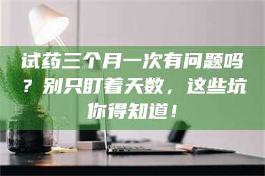渑池试药三个月一次有问题吗？别只盯着天数，这些坑你得知道！ 第1张