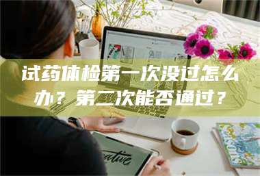 渑池试药体检第一次没过怎么办？第二次能否通过？ 第1张