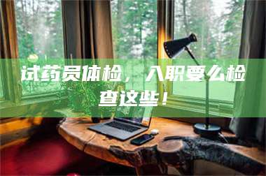渑池试药员体检,入职要么检查这些! 第1张 渑池试药员体检,入职要么检查这些! 第1张