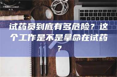 渑池试药员到底有多危险？这个工作是不是拿命在试药？ 第1张