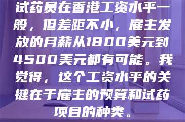渑池试药员在香港工资水平一般,但差距不小,雇主发放的月薪从1800美元到4500美元都有可能。我觉得,这个工资水平的关键在于雇主的预算和试药项目的种类。 第1张 渑池试药员在香港工资水平一般,但差距不小,雇主发放的月薪从1800美元到4500美元都有可能。我觉得,这个工资水平的关键在于雇主的预算和试药项目的种类。 第1张