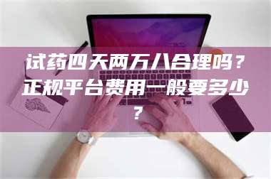 渑池试药四天两万八合理吗?正规平台费用一般要多少? 第1张 渑池试药四天两万八合理吗?正规平台费用一般要多少? 第1张