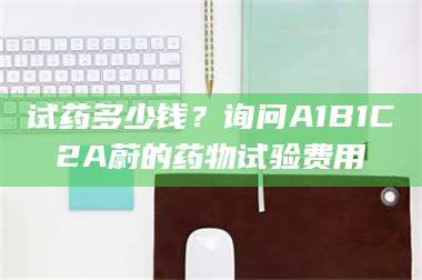 渑池试药多少钱?询问A1B1C2A蔚的药物试验费用 第1张 渑池试药多少钱?询问A1B1C2A蔚的药物试验费用 第1张
