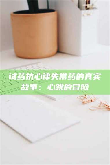 渑池试药抗心律失常药的真实故事：心跳的冒险 第1张