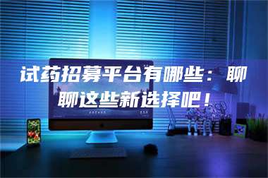 渑池试药招募平台有哪些：聊聊这些新选择吧！ 第1张