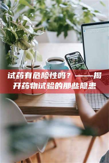 渑池试药有危险性吗？——揭开药物试验的那些隐患 第1张