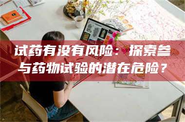 渑池试药有没有风险：探索参与药物试验的潜在危险？ 第1张