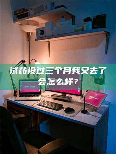 渑池试药没过三个月我又去了会怎么样？ 第1张