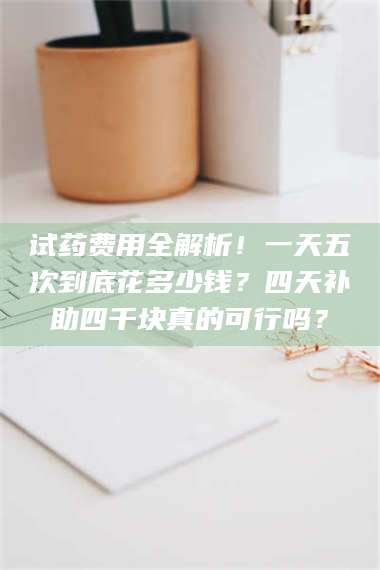 渑池试药费用全解析！一天五次到底花多少钱？四天补助四千块真的可行吗？ 第1张