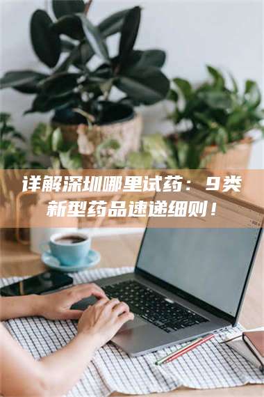 渑池详解深圳哪里试药：9类新型药品速递细则！ 第1张