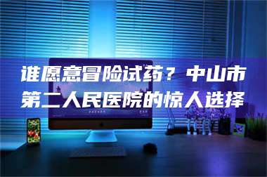 渑池谁愿意冒险试药？中山市第二人民医院的惊人选择 第1张