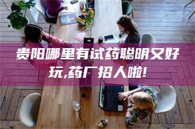 渑池贵阳哪里有试药聪明又好玩,药厂招人啦! 第1张 渑池贵阳哪里有试药聪明又好玩,药厂招人啦! 第1张