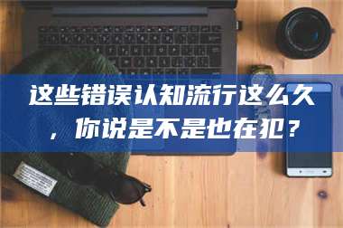 渑池这些错误认知流行这么久，你说是不是也在犯？ 第1张