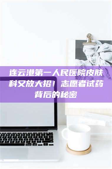 渑池连云港第一人民医院皮肤科又放大招！志愿者试药背后的秘密 第1张
