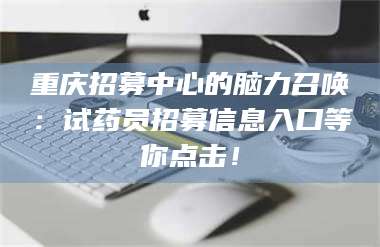 渑池重庆招募中心的脑力召唤：试药员招募信息入口等你点击！ 第1张