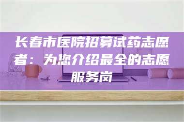 渑池长春市医院招募试药志愿者：为您介绍最全的志愿服务岗 第1张