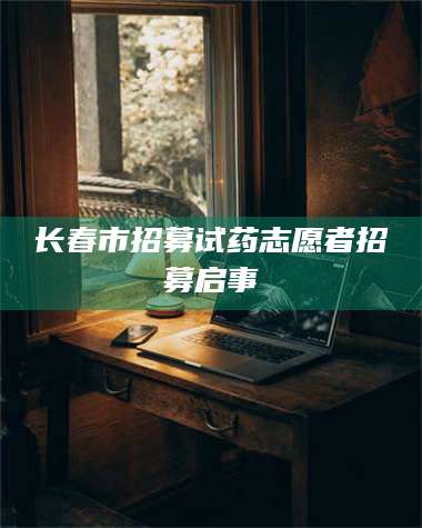 渑池长春市招募试药志愿者招募启事 第1张 渑池长春市招募试药志愿者招募启事 第1张