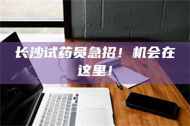 渑池长沙试药员急招！机会在这里！ 第1张