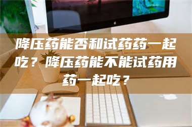 渑池降压药能否和试药药一起吃？降压药能不能试药用药一起吃？ 第1张