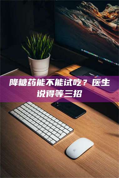渑池降糖药能不能试吃？医生说得等三招 第1张