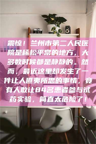 渑池震惊！兰州市第二人民医院是稀松平常的地方，大多数时候都是静静的。然而，最近这里却发生了一件让人匪夷所思的事情，竟有人敢让84名患者参与试药实验，简直太危险了！
