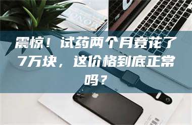 渑池震惊！试药两个月竟花了7万块，这价格到底正常吗？