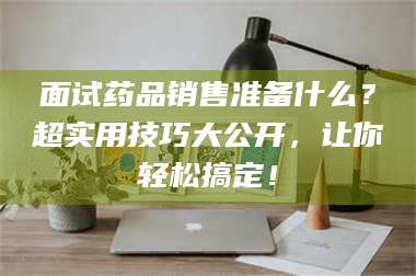 渑池面试药品销售准备什么？超实用技巧大公开，让你轻松搞定！ 第1张