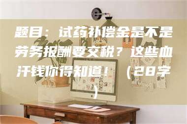 渑池题目：试药补偿金是不是劳务报酬要交税？这些血汗钱你得知道！（28字） 第1张