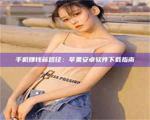 渑池手机赚钱新路径：苹果安卓软件下载指南 第1张