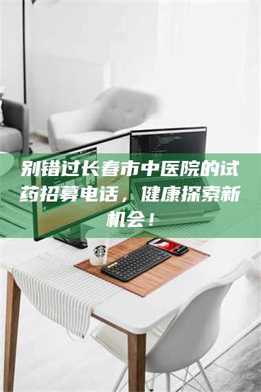 渑池别错过长春市中医院的试药招募电话,健康探索新机会! 第1张 渑池别错过长春市中医院的试药招募电话,健康探索新机会! 第1张