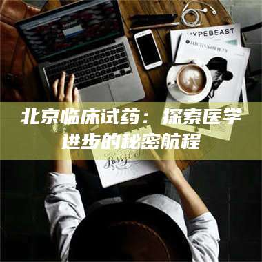 渑池北京临床试药:探索医学进步的秘密航程 第1张 渑池北京临床试药:探索医学进步的秘密航程 第1张
