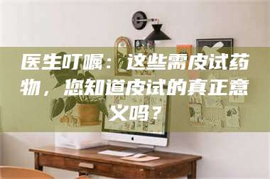 渑池医生叮嘱：这些需皮试药物，您知道皮试的真正意义吗？ 第1张
