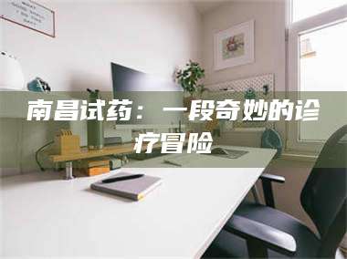 渑池南昌试药：一段奇妙的诊疗冒险 第1张