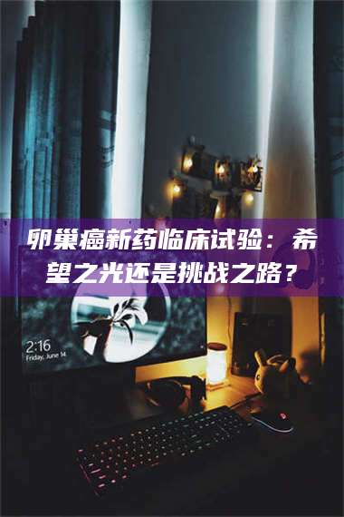 渑池卵巢癌新药临床试验：希望之光还是挑战之路？ 第1张