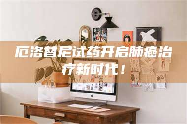 渑池厄洛替尼试药开启肺癌***新时代! 第1张 渑池厄洛替尼试药开启肺癌***新时代! 第1张