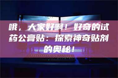 渑池哦,大家好啊!好奇的试药公膏贴:探索神奇贴剂的奥秘! 第1张 渑池哦,大家好啊!好奇的试药公膏贴:探索神奇贴剂的奥秘! 第1张