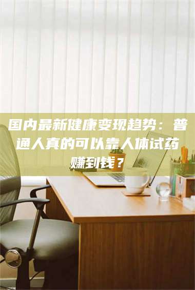 渑池国内最新健康变现趋势：普通人真的可以靠人体试药赚到钱？ 第1张