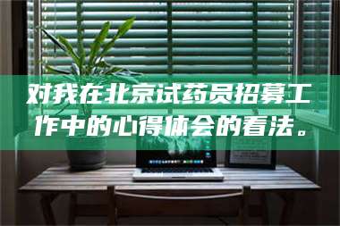 渑池对我在北京试药员招募工作中的心得体会的看法。 第1张