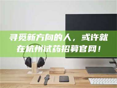 渑池寻觅新方向的人，或许就在杭州试药招募官网！ 第1张