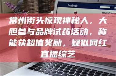 渑池常州街头惊现神秘人，大胆参与品牌试药活动，称能获超值奖励，疑似网红直播综艺 第1张
